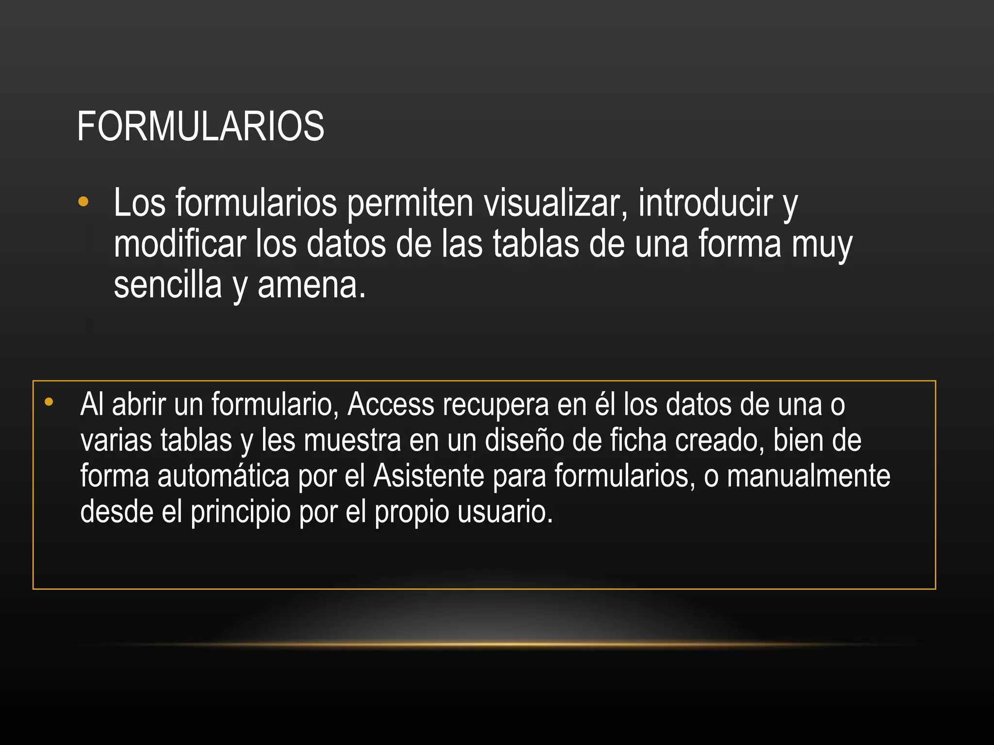 FORMULARIOS Los formularios permiten visualizar, introducir y modificar los datos de las tablas de una forma muy sencilla y amena.  Al abrir un formulario, Access recupera en él los datos de una o varias tablas y les muestra en un diseño de ficha creado, bien de forma automática por el Asistente para formularios, o manualmente desde el principio por el propio usuario. 