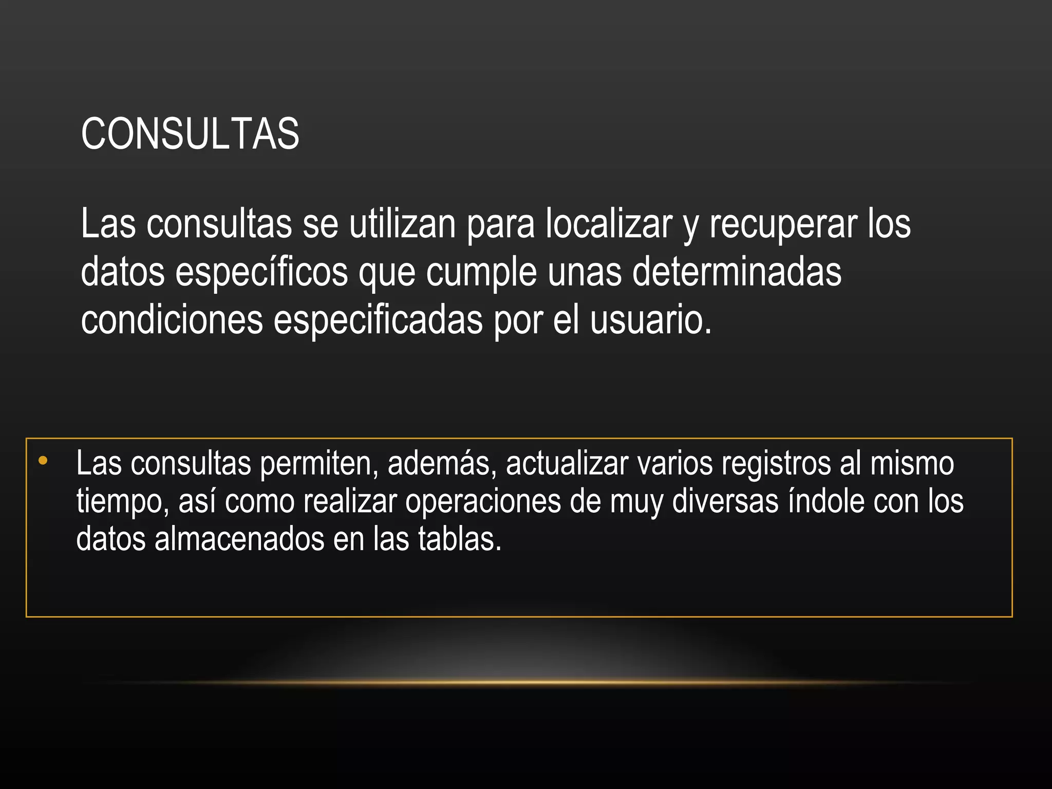 CONSULTAS Las consultas se utilizan para localizar y recuperar los datos específicos que cumple unas determinadas condiciones especificadas por el usuario.  Las consultas permiten, además, actualizar varios registros al mismo tiempo, así como realizar operaciones de muy diversas índole con los datos almacenados en las tablas.  