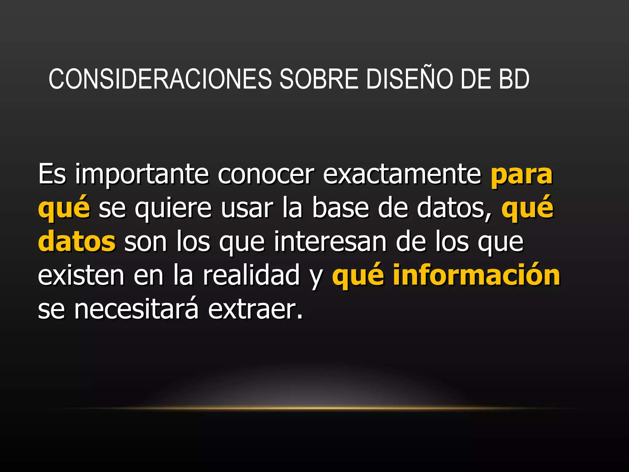 CONSIDERACIONES SOBRE DISEÑO DE BD   Es importante conocer exactamente  para qué  se quiere usar la base de datos,  qué datos  son los que interesan de los que existen en la realidad y  qué información  se necesitará extraer.  