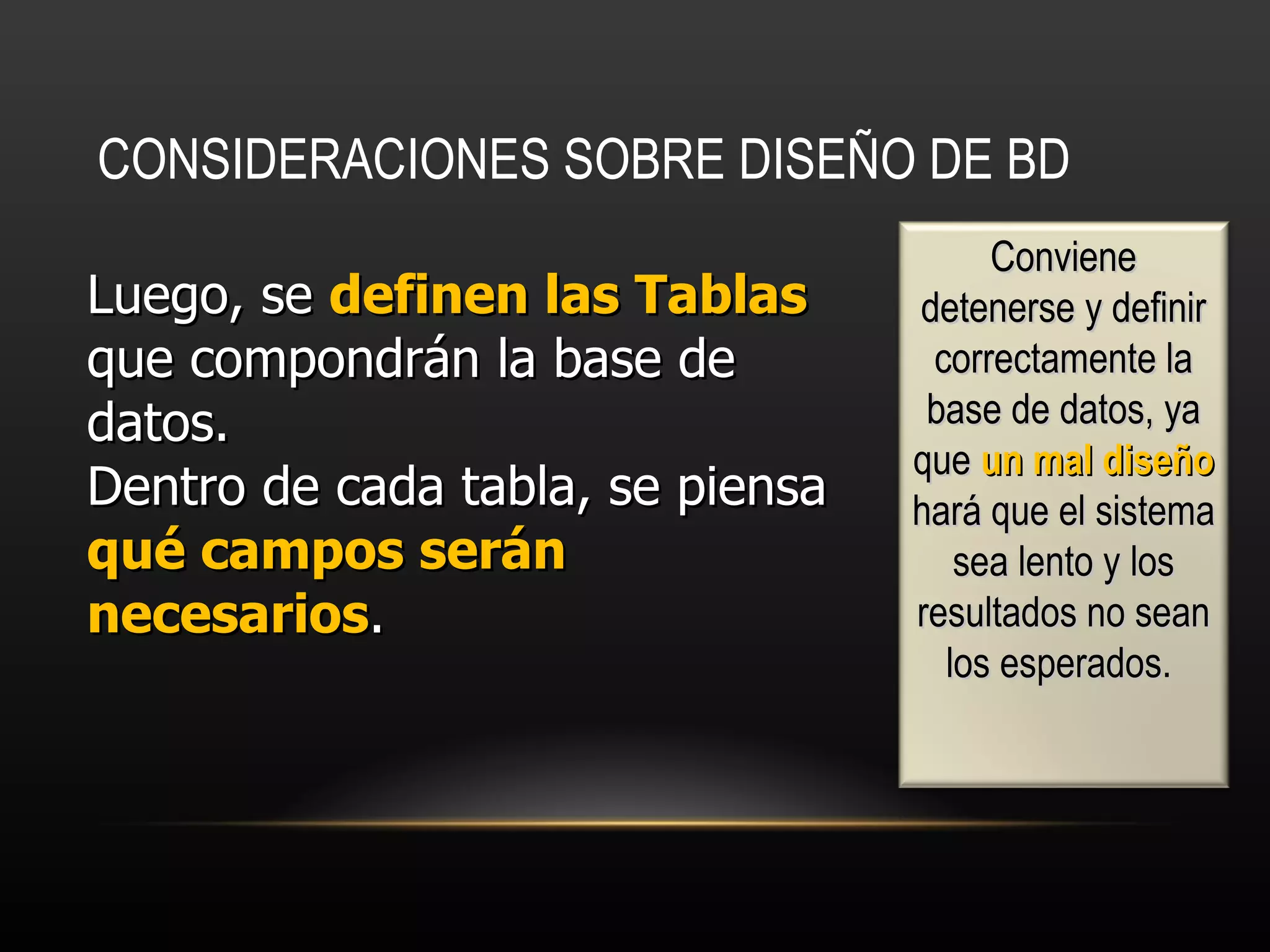 CONSIDERACIONES SOBRE DISEÑO DE BD   Luego, se  definen las Tablas  que compondrán la base de datos. Dentro de cada tabla, se piensa  qué campos serán necesarios .  Conviene detenerse y definir correctamente la base de datos, ya que  un mal diseño  hará que el sistema sea lento y los resultados no sean los esperados.  