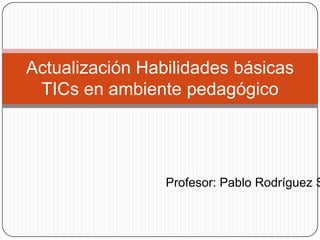 Actualización Habilidades básicas
 TICs en ambiente pedagógico




                 Profesor: Pablo Rodríguez S
 