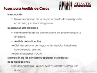 Naturaleza e Importancia de los Emprendedores Pasos para Análisis de Casos Introducción Breve descripción de la empresa (sujeto de investigación en el caso) y su situación general. Descripción del problema Planteamiento de los asuntos clave del problema que se analizará. Análisis de la situación Análisis del entorno del negocio, tendencias industriales, competencia, clientes. Análisis situacional (FODA) Evaluación de las principales opciones estratégicas  Recomendaciones  Operacionalizadas ( Quién? Qué? Cuándo? Cómo? Por  qué?) 