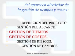 Así aparecen alrededor de
     la gestión de tiempos y costos:


•     DEFINICIÓN DEL PROEYCTO.
•   GESTIÓN DEL ALCANCE.
• GESTIÓN DE TIEMPOS
• GESTIÓN DE COSTOS.
•   GESTIÓN DE RIESGOS.
•     GESTIÓN DE CAMBIOS.

          Curso de Gestión de Proyectos
 
