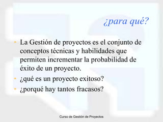 ¿para qué?

• La Gestión de proyectos es el conjunto de
  conceptos técnicas y habilidades que
  permiten incrementar la probabilidad de
  éxito de un proyecto.
• ¿qué es un proyecto exitoso?
• ¿porqué hay tantos fracasos?


               Curso de Gestión de Proyectos
 