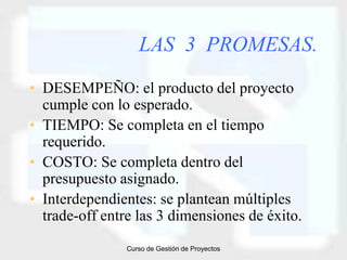LAS 3 PROMESAS.
• DESEMPEÑO: el producto del proyecto
  cumple con lo esperado.
• TIEMPO: Se completa en el tiempo
  requerido.
• COSTO: Se completa dentro del
  presupuesto asignado.
• Interdependientes: se plantean múltiples
  trade-off entre las 3 dimensiones de éxito.
                Curso de Gestión de Proyectos
 