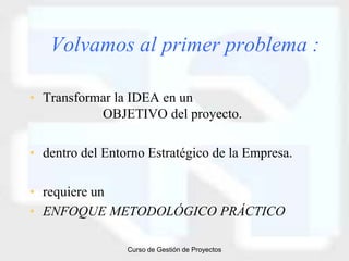 Volvamos al primer problema :

• Transformar la IDEA en un
           OBJETIVO del proyecto.

• dentro del Entorno Estratégico de la Empresa.

• requiere un
• ENFOQUE METODOLÓGICO PRÁCTICO

                 Curso de Gestión de Proyectos
 