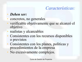Características:
• Deben ser:
• concretos, no generales
• verificable objetivamente que se alcanzó el
  objetivo
• realistas y alcanzables
• Consistentes con los recursos disponibles
  o previstos
• Consistentes con los planes, políticas y
  procedimientos de la empresa
• No excesivamente complejos.
               Curso de Gestión de Proyectos
 