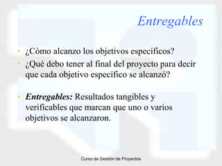 Entregables

• ¿Cómo alcanzo los objetivos específicos?
• ¿Qué debo tener al final del proyecto para decir
  que cada objetivo específico se alcanzó?

• Entregables: Resultados tangibles y
  verificables que marcan que uno o varios
  objetivos se alcanzaron.



                 Curso de Gestión de Proyectos
 