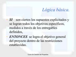 Lógica básica.

• SI son ciertos los supuestos explicitados y
  se logran todos los objetivos específicos,
  medidos a través de los entregables
  definidos,
• ENTONCES se logra el objetivo general
  del proyecto dentro de las restricciones
  establecidas.

               Curso de Gestión de Proyectos
 