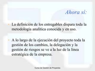 Ahora sí:

• La definición de los entregables dispara toda la
  metodología analítica conocida y en uso.

• A lo largo de la ejecución del proyecto toda la
  gestión de los cambios, la delegación y la
  gestión de riesgos se ve a la luz de la línea
  estratégica de la empresa.


                Curso de Gestión de Proyectos
 