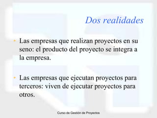 Dos realidades

• Las empresas que realizan proyectos en su
  seno: el producto del proyecto se integra a
  la empresa.

• Las empresas que ejecutan proyectos para
  terceros: viven de ejecutar proyectos para
  otros.

               Curso de Gestión de Proyectos
 