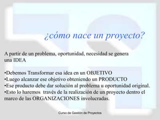 ¿cómo nace un proyecto?
A partir de un problema, oportunidad, necesidad se genera
una IDEA

•Debemos Transformar esa idea en un OBJETIVO
•Luego alcanzar ese objetivo obteniendo un PRODUCTO
•Ese producto debe dar solución al problema u oportunidad original.
•Esto lo haremos través de la realización de un proyecto dentro el
marco de las ORGANIZACIONES involucradas.

                        Curso de Gestión de Proyectos
 