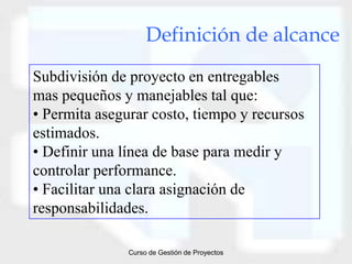 Definición de alcance
Subdivisión de proyecto en entregables
mas pequeños y manejables tal que:
• Permita asegurar costo, tiempo y recursos
estimados.
• Definir una línea de base para medir y
controlar performance.
• Facilitar una clara asignación de
responsabilidades.

               Curso de Gestión de Proyectos
 