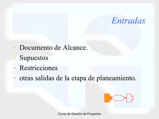 Entradas

•   Documento de Alcance.
•   Supuestos
•   Restricciones
•   otras salidas de la etapa de planeamiento.



                 Curso de Gestión de Proyectos
 