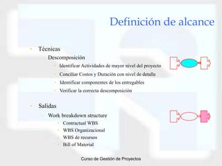 Definición de alcance

• Técnicas
   – Descomposición
        • Identificar Actividades de mayor nivel del proyecto
        • Conciliar Costos y Duración con nivel de detalle
        • Identificar componentes de los entregables
        • Verificar la correcta descomposición


• Salidas
   – Work breakdown structure
            •   Contractual WBS
            •   WBS Organizacional
            •   WBS de recursos
            •   Bill of Material

                       Curso de Gestión de Proyectos
 
