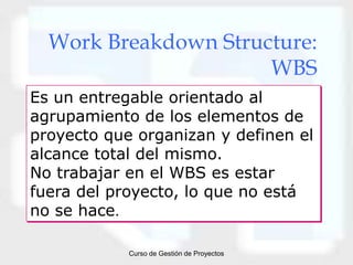 Work Breakdown Structure:
                      WBS
Es un entregable orientado al
agrupamiento de los elementos de
proyecto que organizan y definen el
alcance total del mismo.
No trabajar en el WBS es estar
fuera del proyecto, lo que no está
no se hace.

            Curso de Gestión de Proyectos
 