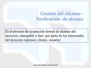 Gestión del Alcance -
                      Verificación de alcance

Es el proceso de aceptación formal de alcance del
proyecto, entregable o fase por parte de los interesados
del proyecto (sponsor, cliente, usuario)




                   Curso de Gestión de Proyectos
 