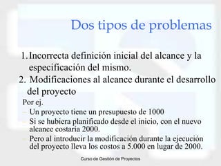 Dos tipos de problemas

1.Incorrecta definición inicial del alcance y la
   especificación del mismo.
2. Modificaciones al alcance durante el desarrollo
  del proyecto
Por ej.
– Un proyecto tiene un presupuesto de 1000
– Si se hubiera planificado desde el inicio, con el nuevo
  alcance costaría 2000.
– Pero al introducir la modificación durante la ejecución
  del proyecto lleva los costos a 5.000 en lugar de 2000.
                  Curso de Gestión de Proyectos
 
