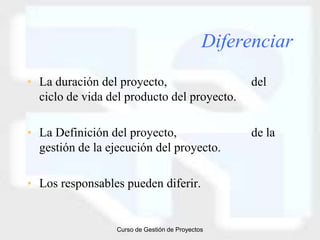 Diferenciar
• La duración del proyecto,                        del
  ciclo de vida del producto del proyecto.

• La Definición del proyecto,                      de la
  gestión de la ejecución del proyecto.

• Los responsables pueden diferir.


                  Curso de Gestión de Proyectos
 