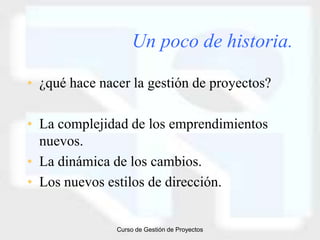 Un poco de historia.

• ¿qué hace nacer la gestión de proyectos?

• La complejidad de los emprendimientos
  nuevos.
• La dinámica de los cambios.
• Los nuevos estilos de dirección.


               Curso de Gestión de Proyectos
 