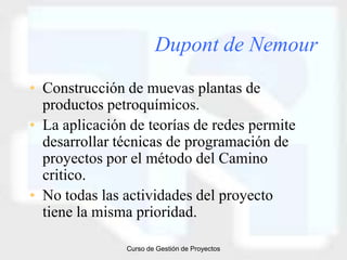 Dupont de Nemour
• Construcción de muevas plantas de
  productos petroquímicos.
• La aplicación de teorías de redes permite
  desarrollar técnicas de programación de
  proyectos por el método del Camino
  critico.
• No todas las actividades del proyecto
  tiene la misma prioridad.

               Curso de Gestión de Proyectos
 