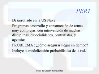 PERT
• Desarrollado en la US Navy.
• Programas desarrollo y construcción de armas
  muy complejas, con intervención de muchas
  disciplinas, especialidades, contratistas, y
  agencias.
• PROBLEMA : ¿cómo asegurar llegar en tiempo?
• Incluye la modelización probabilística de la red.




                 Curso de Gestión de Proyectos
 