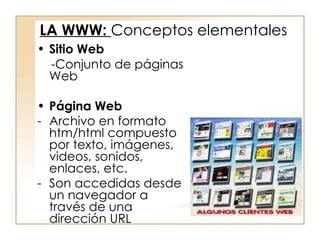 Sitio Web -Conjunto de páginas Web Página Web Archivo en formato htm/html compuesto por texto, imágenes, videos, sonidos, enlaces, etc. Son accedidas desde un navegador a través de una dirección URL LA WWW:  Conceptos elementales 
