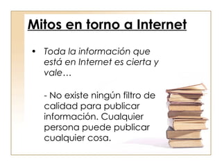 Toda la información que está en Internet es cierta y vale… - No existe ningún filtro de calidad para publicar información. Cualquier persona puede publicar cualquier cosa. Mitos en torno a Internet 