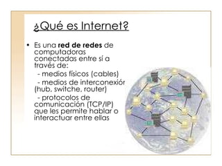 ¿Qué es Internet? Es una  red de redes  de  computadoras conectadas entre sí a través de: - medios físicos (cables) - medios de interconexión (hub, switche, router) - protocolos de comunicación (TCP/IP) que les permite hablar o interactuar entre ellas 