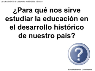 Escuela Normal Experimental La Educación en el Desarrollo Histórico de México I ¿Para qué nos sirve estudiar la educación en el desarrollo histórico de nuestro país? 