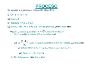 PROCESO
Se realiza aplicando el siguiente algoritmo:

i) Ai   a y Bi          b
ii) Sea i=1
iii) Calcule f(A1) y f(B1)
iv) Si f(A1)* f(B1) ≤0, ir a v); o.w : Fin del proceso (¡Ver Salida M1!)
                                                   Ai + Bi
   v)Si i I , calcule pi usando:
          ≤                                 Pi =
                                                      2 ,
                                                  determine f(Pi) y
        Si I=1 ir a vii);o.w calcule f(Ai) y vaya al paso vi)


                  Pi − Pi -1
        vi) Si                 > ε; P
                                    i   ≠ 0,vaya   al paso vii); o.w: Fin del Proceso (¡Ver Salida M2!)
                      Pi
              vii) Si f(Ai)* f(Pi) > 0, Ai+1= Pi y Bi+1= Bi; o.w. Ai+1= Ai y Bi+1= Pi

               viii) Sea i = i+1, ir a v)

    ix) Fin del proceso (¡Ver Salida M3!)
 