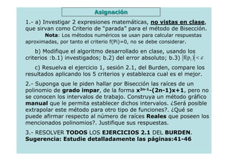 Asignación
1.- a) Investigar 2 expresiones matemáticas, no vistas en clase,
que sirvan como Criterio de “parada” para el método de Bisección.
       Nota: Los métodos numéricos se usan para calcular respuestas
aproximadas, por tanto el criterio f(Pi)=0, no se debe considerar.

    b) Modifique el algoritmo desarrollado en clase, usando los
criterios :b.1) investigados; b.2) del error absoluto; b.3) f(p i ) < ε
   c) Resuelva el ejercicio 1, sesión 2.1, del Burden, compare los
resultados aplicando los 5 criterios y establezca cual es el mejor.
2.- Suponga que le piden hallar por Bisección las raíces de un
polinomio de grado impar, de la forma x2n-1-(2n-1)x+1, pero no
se conocen los intervalos de trabajo. Construya un método gráfico
manual que le permita establecer dichos intervalos. ¿Será posible
extrapolar este método para otro tipo de funciones?. ¿Qué se
puede afirmar respecto al número de raíces Reales que poseen los
mencionados polinomios?. Justifique sus respuestas.
3.- RESOLVER TODOS LOS EJERCICIOS 2.1 DEL BURDEN.
Sugerencia: Estudie detalladamente las páginas:41-46
 