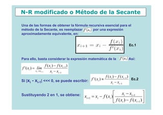 N-R modificado o Método de la Secante

Una de las formas de obtener la fórmula recursiva esencial para el
método de la Secante, es reemplazar        por una expresión
aproximadamente equivalente, en:


                                                                                   Ec.1


Para ello, basta considerar la expresión matemática de la                        . Así:
                       f ( xi ) − f ( xi −1 )
f ' ( xi ) = lím
          xi → xi −1        xi − xi −1
                                                                f ( xi ) − f ( xi −1 )
Si |xi - xi-1| <<< 0, se puede escribir: f ' ( xi ) ≈                xi − xi −1
                                                                                       Ec.2



Sustituyendo 2 en 1, se obtiene:                                      ⎡      xi − xi −1        ⎤
                                                xi +1 = xi − f ( xi ) ⎢                        ⎥
                                                                      ⎣ f ( xi ) − f ( xi −1 ) ⎦
 