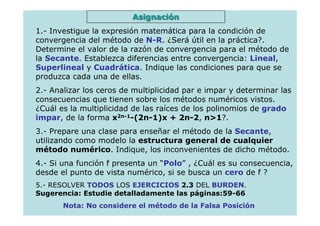 Asignación
1.- Investigue la expresión matemática para la condición de
convergencia del método de N-R. ¿Será útil en la práctica?.
Determine el valor de la razón de convergencia para el método de
la Secante. Establezca diferencias entre convergencia: Lineal,
Superlineal y Cuadrática. Indique las condiciones para que se
produzca cada una de ellas.
2.- Analizar los ceros de multiplicidad par e impar y determinar las
consecuencias que tienen sobre los métodos numéricos vistos.
¿Cuál es la multiplicidad de las raíces de los polinomios de grado
impar, de la forma x2n-1-(2n-1)x + 2n-2, n>1?.
3.- Prepare una clase para enseñar el método de la Secante,
utilizando como modelo la estructura general de cualquier
método numérico. Indique, los inconvenientes de dicho método.
4.- Si una función f presenta un “Polo” , ¿Cuál es su consecuencia,
desde el punto de vista numérico, si se busca un cero de f ?
5.- RESOLVER TODOS LOS EJERCICIOS 2.3 DEL BURDEN.
Sugerencia: Estudie detalladamente las páginas:59-66
       Nota: No considere el método de la Falsa Posición
 