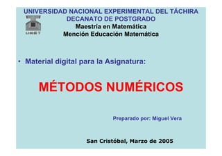 UNIVERSIDAD NACIONAL EXPERIMENTAL DEL TÁCHIRA
            DECANATO DE POSTGRADO
              Maestría en Matemática
           Mención Educación Matemática



• Material digital para la Asignatura:


      MÉTODOS NUMÉRICOS

                            Preparado por: Miguel Vera



                    San Cristóbal, Marzo de 2005
 