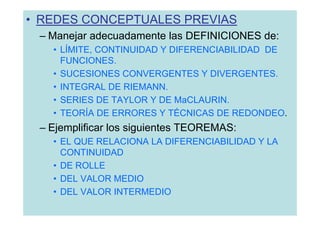 • REDES CONCEPTUALES PREVIAS
 – Manejar adecuadamente las DEFINICIONES de:
   • LÍMITE, CONTINUIDAD Y DIFERENCIABILIDAD DE
     FUNCIONES.
   • SUCESIONES CONVERGENTES Y DIVERGENTES.
   • INTEGRAL DE RIEMANN.
   • SERIES DE TAYLOR Y DE MaCLAURIN.
   • TEORÍA DE ERRORES Y TÉCNICAS DE REDONDEO.
 – Ejemplificar los siguientes TEOREMAS:
   • EL QUE RELACIONA LA DIFERENCIABILIDAD Y LA
     CONTINUIDAD
   • DE ROLLE
   • DEL VALOR MEDIO
   • DEL VALOR INTERMEDIO
 