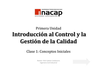 Primera Unidad
Introducción al Control y la
   Gestión de la Calidad
     Clase 1: Conceptos Iniciales

           Relator: Illich Gálvez Calabacero
               Ingeniero Civil Industrial
 