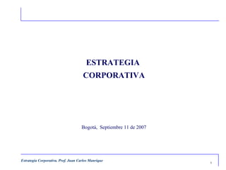 ESTRATEGIA
                                     CORPORATIVA




                                     Bogotá, Septiembre 11 de 2007




Estrategia Corporativa. Prof. Juan Carlos Manrique
                                                                     1
 