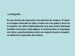 La Xilografía.

Es una técnica de impresión con plancha de madera. El texto
o la imagen deseada se talla a mano con una gubia o buril en
la madera. Se utiliza habitualmente una sola matriz (llamada
también taco) para cada página. A continuación se impregna
con tinta y presionándola contra un soporte (como el papel)
se obtiene la impresión del relieve.
 