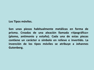 Los Tipos móviles.

Son unas piezas habitualmente metálicas en forma de
prisma. Creadas de una aleación llamada «tipográfica»
(plomo, antimonio y estaño). Cada una de estas piezas
contiene un carácter o símbolo en relieve e invertido. La
invención de los tipos móviles se atribuye a Johannes
Gutenberg.
 