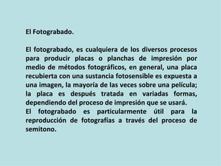 El Fotograbado.

El fotograbado, es cualquiera de los diversos procesos
para producir placas o planchas de impresión por
medio de métodos fotográficos, en general, una placa
recubierta con una sustancia fotosensible es expuesta a
una imagen, la mayoría de las veces sobre una película;
la placa es después tratada en variadas formas,
dependiendo del proceso de impresión que se usará.
El fotograbado es particularmente útil para la
reproducción de fotografías a través del proceso de
semitono.
 