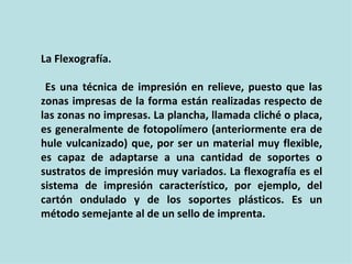 La Flexografía.

 Es una técnica de impresión en relieve, puesto que las
zonas impresas de la forma están realizadas respecto de
las zonas no impresas. La plancha, llamada cliché o placa,
es generalmente de fotopolímero (anteriormente era de
hule vulcanizado) que, por ser un material muy flexible,
es capaz de adaptarse a una cantidad de soportes o
sustratos de impresión muy variados. La flexografía es el
sistema de impresión característico, por ejemplo, del
cartón ondulado y de los soportes plásticos. Es un
método semejante al de un sello de imprenta.
 