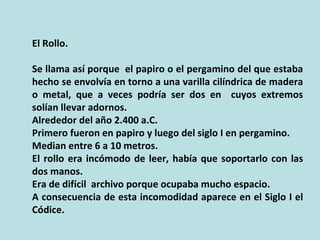 El Rollo.

Se llama así porque el papiro o el pergamino del que estaba
hecho se envolvía en torno a una varilla cilíndrica de madera
o metal, que a veces podría ser dos en cuyos extremos
solían llevar adornos.
Alrededor del año 2.400 a.C.
Primero fueron en papiro y luego del siglo I en pergamino.
Median entre 6 a 10 metros.
El rollo era incómodo de leer, había que soportarlo con las
dos manos.
Era de difícil archivo porque ocupaba mucho espacio.
A consecuencia de esta incomodidad aparece en el Siglo I el
Códice.
 