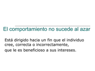 El comportamiento no sucede al azar

Está dirigido hacia un fin que el individuo
cree, correcta o incorrectamente,
que le es beneficioso a sus intereses.
 
