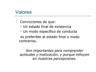 Valores
  Convicciones de que:
   Un estado final de existencia

   Un modo específico de conducta

  es preferible al estado final o modo
 contrarios.

     Son importantes para comprender
 actitudes y motivación, y porque influyen
         en nuestras percepciones.
 