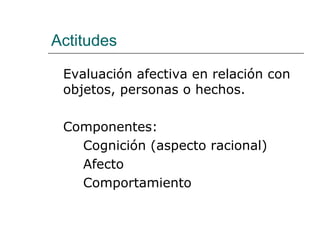 Actitudes

 Evaluación afectiva en relación con
 objetos, personas o hechos.

 Componentes:
   Cognición (aspecto racional)
   Afecto
   Comportamiento
 