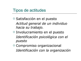 Tipos de actitudes
   Satisfacción en el puesto
    Actitud general de un individuo
    hacia su trabajo.
   Involucramiento en el puesto
    Identificación psicológica con el
    puesto
   Compromiso organizacional
    Identificación con la organización
 