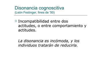 Disonancia cognoscitiva
(León Festinger, fines de ’50)

   Incompatibilidad entre dos
    actitudes, o entre comportamiento y
    actitudes.

    La disonancia es incómoda, y los
    individuos tratarán de reducirla.
 