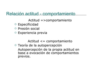 Relación actitud - comportamiento
             Actitud =>comportamiento
      Especificidad
      Presión social
      Experiencia previa

             Actitud <= comportamiento
      Teoría de la autopercepción
       Autopercepción de la propia actitud en
       base a evocación de comportamientos
       previos.
 