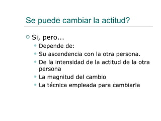 Se puede cambiar la actitud?
   Si, pero...
       Depende de:
       Su ascendencia con la otra persona.
       De la intensidad de la actitud de la otra
        persona
       La magnitud del cambio
       La técnica empleada para cambiarla
 